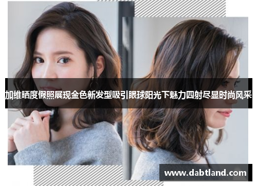 加维晒度假照展现金色新发型吸引眼球阳光下魅力四射尽显时尚风采